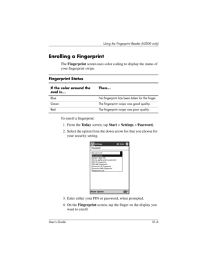 Page 133User’s Guide 10–6
Using the Fingerprint Reader (h5500 only)
Enrolling a Fingerprint
The Fingerprint screen uses color coding to display the status of 
your fingerprint swipe.
To enroll a fingerprint:
1. From the To d a y screen, tap Start > Settings > Password.
2. Select the option from the down arrow list that you choose for 
your security setting.
3. Enter either your PIN or password, when prompted.
4. On the Fingerprint screen, tap the finger on the display you 
want to enroll.
Fingerprint Status
If...