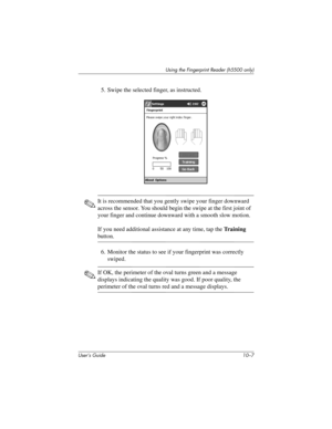 Page 134Using the Fingerprint Reader (h5500 only)
User’s Guide 10–7
5. Swipe the selected finger, as instructed.
✎It is recommended that you gently swipe your finger downward 
across the sensor. You should begin the swipe at the first joint of 
your finger and continue downward with a smooth slow motion.
If you need additional assistance at any time, tap the Training 
button.
6. Monitor the status to see if your fingerprint was correctly 
swiped.
✎If OK, the perimeter of the oval turns green and a message...