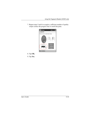 Page 135User’s Guide 10–8
Using the Fingerprint Reader (h5500 only)
7. Repeat steps 5 and 6 to acquire a sufficient number of quality 
swipes (notice the progress bar) to enroll the print.
8. Tap OK.
9. Tap Ye s .
304926-001.book  Page 8  Wednesday, April 23, 2003  9:02 AM 