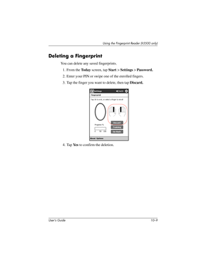 Page 136Using the Fingerprint Reader (h5500 only)
User’s Guide 10–9
Deleting a Fingerprint
You can delete any saved fingerprints.
1. From the To d a y screen, tap Start > Settings > Password.
2. Enter your PIN or swipe one of the enrolled fingers.
3. Tap the finger you want to delete, then tap Discard.
4. Tap Ye s  to confirm the deletion.
304926-001.book  Page 9  Wednesday, April 23, 2003  9:02 AM 