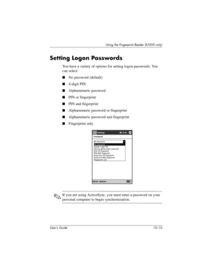 Page 137User’s Guide 10–10
Using the Fingerprint Reader (h5500 only)
Setting Logon Passwords
You have a variety of options for setting logon passwords. You 
can select:
■No password (default)
■4-digit PIN
■Alphanumeric password
■PIN or fingerprint
■PIN and fingerprint
■Alphanumeric password or fingerprint
■Alphanumeric password and fingerprint
■Fingerprint only
✎If you are using ActiveSync, you must enter a password on your 
personal computer to begin synchronization.
304926-001.book  Page 10  Wednesday, April...