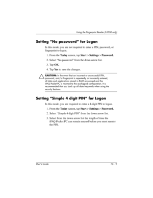 Page 138Using the Fingerprint Reader (h5500 only)
User’s Guide 10–11
Setting “No password” for Logon
In this mode, you are not required to enter a PIN, password, or 
fingerprint to logon.
1. From the To d a y screen, tap Start > Settings > Password.
2. Select “No password” from the down arrow list.
3. Tap OK.
4. Tap Ye s to save the changes.
ÄCAUTION: In the event that an incorrect or unsuccessful PIN, 
password, and/or fingerprint is repeatedly or incorrectly entered, 
all data and applications stored in RAM...