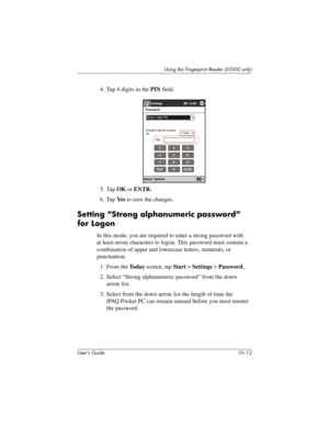 Page 139User’s Guide 10–12
Using the Fingerprint Reader (h5500 only)
4. Tap 4 digits in the PIN field.
5. Tap OK or ENTR.
6. Tap Ye s to save the changes.
Setting “Strong alphanumeric password” 
for Logon
In this mode, you are required to enter a strong password with 
at least seven characters to logon. This password must contain a 
combination of upper and lowercase letters, numerals, or 
punctuation.
1. From the To d a y screen, tap Start > Settings > Password.
2. Select “Strong alphanumeric password” from the...