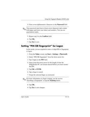 Page 140Using the Fingerprint Reader (h5500 only)
User’s Guide 10–13
4. Enter seven alphanumeric characters in the Password field.
✎Your password must have at least seven characters and contain 
both upper and lower case letters and numbers. You can use 
punctuation marks.
5. Repeat step 4 in the Confirm field.
6. Tap OK.
7. Tap Ye s to save.
Setting “PIN OR fingerprint” for Logon
In this mode, you are required to enter a 4-digit PIN or fingerprint 
to logon.
1. From the To d a y screen, tap Start > Settings >...