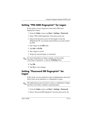 Page 141User’s Guide 10–14
Using the Fingerprint Reader (h5500 only)
Setting “PIN AND fingerprint” for Logon
In this mode, you are required to enter both a PIN and a 
fingerprint to logon.
1. From the To d a y screen, tap Start > Settings > Password.
2. Select “PIN AND fingerprint” from down arrow list.
3. Select from the down arrow list the length of time the 
iPAQ Pocket PC can remain unused before you must reenter 
the PIN.
4. Tap 4 digits in the PIN field.
5. Tap OK or ENTR.
6. Tap a finger to enroll.
7....