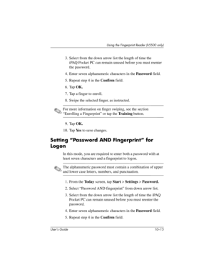 Page 142Using the Fingerprint Reader (h5500 only)
User’s Guide 10–15
3. Select from the down arrow list the length of time the 
iPAQ Pocket PC can remain unused before you must reenter 
the password.
4. Enter seven alphanumeric characters in the Password field.
5. Repeat step 4 in the Confirm field.
6. Tap OK.
7. Tap a finger to enroll.
8. Swipe the selected finger, as instructed. 
✎For more information on finger swiping, see the section 
“Enrolling a Fingerprint” or tap the Tr a i n i n g button.
9. Tap OK.
10....