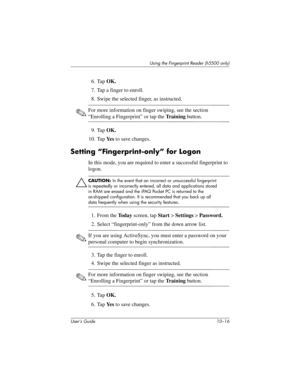 Page 143User’s Guide 10–16
Using the Fingerprint Reader (h5500 only)
6. Tap OK.
7. Tap a finger to enroll.
8. Swipe the selected finger, as instructed. 
✎For more information on finger swiping, see the section 
“Enrolling a Fingerprint” or tap the Tr a i n i n g button.
9. Tap OK.
10. Tap Ye s to save changes.
Setting “Fingerprint-only” for Logon
In this mode, you are required to enter a successful fingerprint to 
logon.
Ä
CAUTION: In the event that an incorrect or unsuccessful fingerprint 
is repeatedly or...