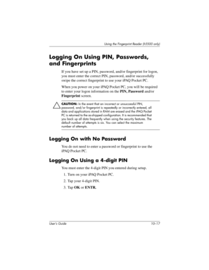 Page 144Using the Fingerprint Reader (h5500 only)
User’s Guide 10–17
Logging On Using PIN, Passwords, 
and Fingerprints
If you have set up a PIN, password, and/or fingerprint for logon, 
you must enter the correct PIN, password, and/or successfully 
swipe the correct fingerprint to use your iPAQ Pocket PC. 
When you power on your iPAQ Pocket PC, you will be required 
to enter your logon information on the PIN, Password and/or 
Fingerprint screen.
ÄCAUTION: In the event that an incorrect or unsuccessful PIN,...