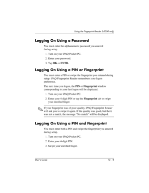 Page 145User’s Guide 10–18
Using the Fingerprint Reader (h5500 only)
Logging On Using a Password
You must enter the alphanumeric password you entered 
during setup.
1. Turn on your iPAQ Pocket PC.
2. Enter your password.
3. Tap OK or ENTR.
Logging On Using a PIN or Fingerprint
You must enter a PIN or swipe the fingerprint you entered during 
setup. iPAQ Fingerprint Reader remembers your logon 
preference.
The next time you logon, the PIN or Fingerprint window 
corresponding to your last logon will be displayed....