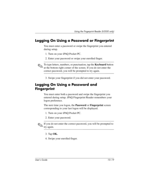 Page 146Using the Fingerprint Reader (h5500 only)
User’s Guide 10–19
Logging On Using a Password or Fingerprint
You must enter a password or swipe the fingerprint you entered 
during setup.
1. Turn on your iPAQ Pocket PC.
2. Enter your password or swipe your enrolled finger.
✎To type letters, numbers, or punctuation, tap the Keyboard button 
at the bottom right corner of the screen. If you do not enter the 
correct password, you will be prompted to try again.
3. Swipe your fingerprint if you did not enter your...