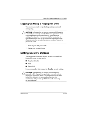 Page 147User’s Guide 10–20
Using the Fingerprint Reader (h5500 only)
Logging On Using a Fingerprint Only
You must successfully swipe the fingerprint you entered 
during setup.
ÄCAUTION: In the event that an incorrect or unsuccessful fingerprint 
is repeatedly or incorrectly entered, all data and applications stored 
in RAM are erased and the iPAQ Pocket PC is returned to the 
as-shipped configuration. It is recommended that you back up all 
data frequently when using the security features.The default number 
of...