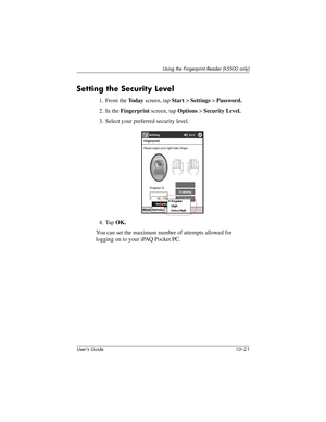 Page 148Using the Fingerprint Reader (h5500 only)
User’s Guide 10–21
Setting the Security Level
1. From the To d a y screen, tap Start > Settings > Password.
2. In the Fingerprint screen, tap Options > Security Level.
3. Select your preferred security level.
4. Tap OK.
You can set the maximum number of attempts allowed for 
logging on to your iPAQ Pocket PC. 
304926-001.book  Page 21  Wednesday, April 23, 2003  9:02 AM 