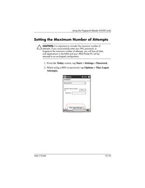 Page 149User’s Guide 10–22
Using the Fingerprint Reader (h5500 only)
Setting the Maximum Number of Attempts
Ä
CAUTION: It is important to consider the maximum number of 
attempts. If you unsuccessfully enter your PIN, password, or 
fingerprint the maximum number of attempts, you will lose all data 
and applications in the RAM and your iPAQ Pocket PC will be 
returned to an as-shipped configuration.
1. From the To d a y screen, tap Start > Settings > Password.
2. When using a PIN or password, tap Options > Max...