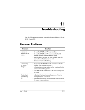 Page 151User’s Guide 11–1
11
Troubleshooting
Use the following suggestions to troubleshoot problems with the 
iPAQ Pocket PC.
Common Problems
Problem Solution
I cannot see 
anything on the 
screen.• Be sure the iPAQ Pocket PC is powered on.
• Be sure the iPAQ Pocket PC is connected to the AC 
Adapter and the Universal Desktop Cradle.
• Reset the device by using the stylus to lightly press the 
reset button on the bottom of the unit.
• Remove and replace the battery.
I cannot keep 
my battery 
charged.• Always...