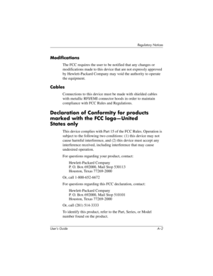 Page 161User’s Guide A–2
Regulatory Notices
Modifications
The FCC requires the user to be notified that any changes or 
modifications made to this device that are not expressly approved 
by Hewlett-Packard Company may void the authority to operate 
the equipment.
Cables
Connections to this device must be made with shielded cables 
with metallic RFI/EMI connector hoods in order to maintain 
compliance with FCC Rules and Regulations.
Declaration of Conformity for products 
marked with the FCC logo—United 
States...