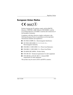 Page 163User’s Guide A–4
Regulatory Notices
European Union Notice
 0682
Products bearing the CE marking comply with the R&TTE 
Directive (1999/5/EC), EMC Directive (89/336/EEC), and the 
Low Voltage Directive (73/23/EEC) issued by the Commission of 
the European Community.
Compliance with these directives implies conformity to the 
following European Norms (in parentheses are the equivalent 
international standards and regulations):
■EN 55022 (CISPR 22)—Electromagnetic Interference
■EN 55024 (IEC61000-4-2, 3, 4,...