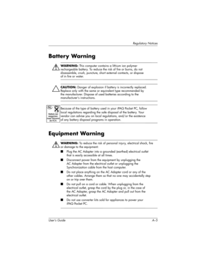 Page 164Regulatory Notices
User’s Guide A–5
Battery Warning
ÅWARNING: This computer contains a lithium ion polymer 
rechargeable battery. To reduce the risk of fire or burns, do not 
disassemble, crush, puncture, short external contacts, or dispose 
of in fire or water. 
ÄCAUTION: Danger of explosion if battery is incorrectly replaced. 
Replace only with the same or equivalent type recommended by 
the manufacturer. Dispose of used batteries according to the 
manufacturer’s instructions.
Because of the type of...