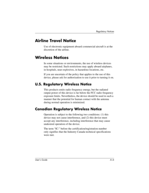 Page 165User’s Guide A–6
Regulatory Notices
Airline Travel Notice
Use of electronic equipment aboard commercial aircraft is at the 
discretion of the airline.
Wireless Notices
In some situations or environments, the use of wireless devices 
may be restricted. Such restrictions may apply aboard airplanes, 
in hospitals, near explosives, in hazardous locations, etc.
If you are uncertain of the policy that applies to the use of this 
device, please ask for authorization to use it prior to turning it on.
U.S....