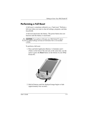 Page 19Getting to Know Your iPAQ Pocket PC
User’s Guide 1–9
Per forming a Full Reset
A full reset is sometimes referred to as a “hard reset.” Perform a 
full reset when you want to clear all settings, programs, and data 
from RAM.
A full reset deactivates the battery. The power button does not 
function until the battery is reactivated.
Ä
CAUTION: If you perform a full reset, your iPAQ Pocket PC returns 
to its default settings and loses all information that is not recorded 
in ROM.
To perform a full reset:
1....