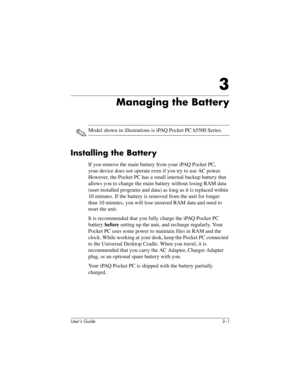 Page 29User’s Guide 3–1
3
Managing the Battery
✎Model shown in illustrations is iPAQ Pocket PC h5500 Series.
Installing the Battery
If you remove the main battery from your iPAQ Pocket PC, 
your device does not operate even if you try to use AC power. 
However, the Pocket PC has a small internal backup battery that 
allows you to change the main battery without losing RAM data 
(user-installed programs and data) as long as it is replaced within 
10 minutes. If the battery is removed from the unit for longer...