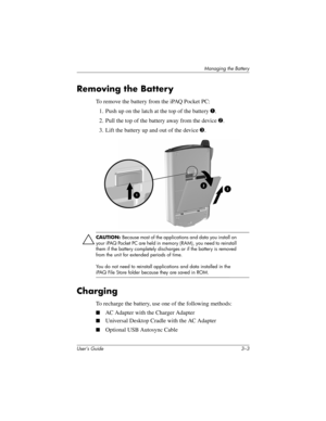 Page 31Managing the Battery
User’s Guide 3–3
Removing the Battery
To remove the battery from the iPAQ Pocket PC:
1. Push up on the latch at the top of the battery 1.
2. Pull the top of the battery away from the device 2.
3. Lift the battery up and out of the device 3.
Ä
CAUTION: Because most of the applications and data you install on 
your iPAQ Pocket PC are held in memory (RAM), you need to reinstall 
them if the battery completely discharges or if the battery is removed 
from the unit for extended periods of...