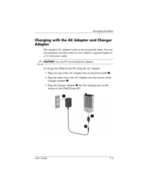 Page 32User’s Guide 3–4
Managing the Battery
Charging with the AC Adapter and Charger 
Adapter
The standard AC Adapter works in any household outlet. You can 
also purchase one that works in your vehicle’s cigarette lighter or 
a 12-volt power outlet.
ÄCAUTION: Use only HP recommended AC adapters.
To charge the iPAQ Pocket PC using the AC Adapter:
1. Plug one end of the AC Adapter into an electrical outlet 1.
2. Plug the other end of the AC Adapter into the bottom of the 
Charger Adapter 2.
3. Plug the Charger...