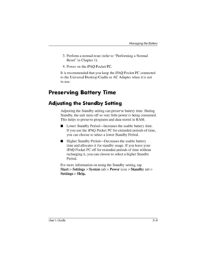Page 36User’s Guide 3–8
Managing the Battery
3. Perform a normal reset (refer to “Performing a Normal 
Reset” in Chapter 1).
4. Power on the iPAQ Pocket PC.
It is recommended that you keep the iPAQ Pocket PC connected 
to the Universal Desktop Cradle or AC Adapter when it is not 
in use.
Preserving Battery Time
Adjusting the Standby Setting
Adjusting the Standby setting can preserve battery time. During 
Standby, the unit turns off so very little power is being consumed. 
This helps to preserve programs and...
