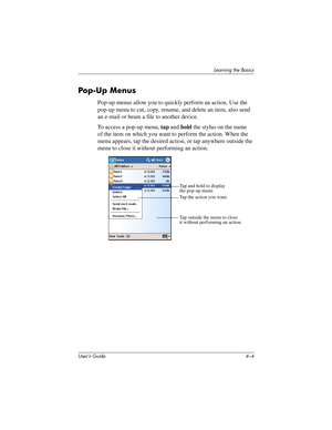 Page 43User’s Guide 4–4
Learning the Basics
Pop-U p Menus
Pop-up menus allow you to quickly perform an action. Use the 
pop-up menu to cut, copy, rename, and delete an item, also send 
an e-mail or beam a file to another device.
To access a pop-up menu, tap and hold the stylus on the name 
of the item on which you want to perform the action. When the 
menu appears, tap the desired action, or tap anywhere outside the 
menu to close it without performing an action.
Tap and hold to display
the pop-up menu.
Tap the...
