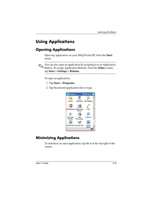 Page 47User’s Guide 4–8
Learning the Basics
Using Applications
Opening Applications
Open any application on your iPAQ Pocket PC from the Start 
menu. 
✎You can also open an application by assigning it to an Application 
Button. To assign Application Buttons, from the To d a y screen, 
tap Start > Settings > Buttons.
To open an application:
1. Tap Start > Programs.
2. Tap the desired application title or logo.
Minimizing Applications
To minimize an open application, tap the x at the top right of the 
screen....