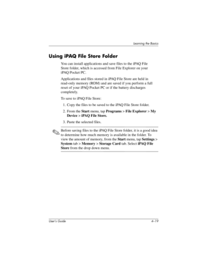 Page 58Learning the Basics
User’s Guide 4–19
Using iPAQ File Store Folder
You can install applications and save files to the iPAQ File 
Store folder, which is accessed from File Explorer on your 
iPAQ Pocket PC.
Applications and files stored in iPAQ File Store are held in 
read-only memory (ROM) and are saved if you perform a full 
reset of your iPAQ Pocket PC or if the battery discharges 
completely.
To save to iPAQ File Store:
1. Copy the files to be saved to the iPAQ File Store folder.
2. From the Start...