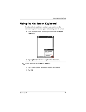 Page 62User’s Guide 5–4
Learning Input Methods
Using the On-Screen Keyboard
Use the stylus to tap letters, numbers, and symbols on the 
on-screen keyboard to enter typed text directly onto the screen.
1. From any application, tap the up arrow next to the Input 
Panel icon.
2. Tap Keyboard to display a keyboard on the screen.
✎To see symbols, tap the 12 3 or Shift key.
3. Tap a letter, symbol, or number to enter information.
4. Tap OK.
304926-001.book  Page 4  Wednesday, April 23, 2003  9:02 AM 