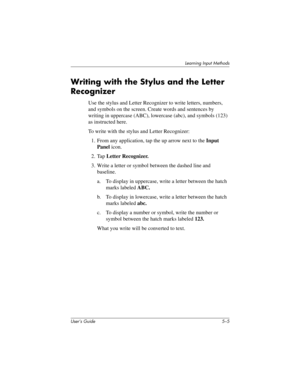 Page 63Learning Input Methods
User’s Guide 5–5
Writing with the Stylus and the Letter 
Recognizer
Use the stylus and Letter Recognizer to write letters, numbers, 
and symbols on the screen. Create words and sentences by 
writing in uppercase (ABC), lowercase (abc), and symbols (123) 
as instructed here.
To write with the stylus and Letter Recognizer:
1. From any application, tap the up arrow next to the Input 
Panel icon.
2. Tap Letter Recognizer.
3. Write a letter or symbol between the dashed line and...