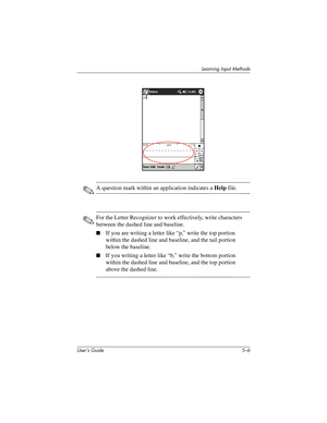 Page 64User’s Guide 5–6
Learning Input Methods
✎A question mark within an application indicates a Help file.
✎For the Letter Recognizer to work effectively, write characters 
between the dashed line and baseline.
■If you are writing a letter like “p,” write the top portion 
within the dashed line and baseline, and the tail portion 
below the baseline.
■If you writing a letter like “b,” write the bottom portion 
within the dashed line and baseline, and the top portion 
above the dashed line.
304926-001.book...