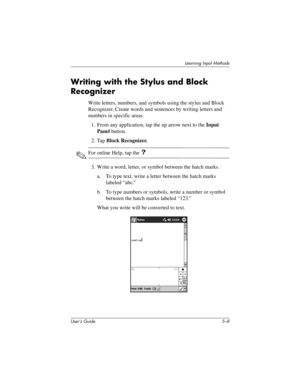 Page 66User’s Guide 5–8
Learning Input Methods
Writing with the Stylus and Block 
Recognizer
Write letters, numbers, and symbols using the stylus and Block 
Recognizer. Create words and sentences by writing letters and 
numbers in specific areas.
1. From any application, tap the up arrow next to the Input 
Panel button.
2. Tap Block Recognizer.
✎For online Help, tap the ?
3. Write a word, letter, or symbol between the hatch marks.
a. To type text, write a letter between the hatch marks 
labeled “abc.”
b. To...