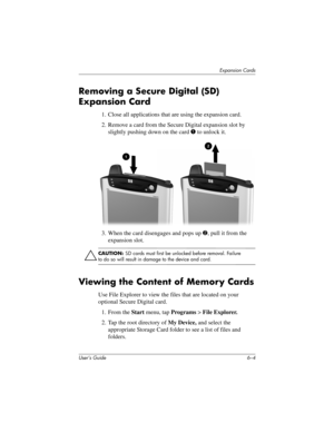 Page 71User’s Guide 6–4
Expansion Cards
Removing a Secure Digital (SD) 
Expansion Card
1. Close all applications that are using the expansion card.
2. Remove a card from the Secure Digital expansion slot by 
slightly pushing down on the card 1 to unlock it.
3. When the card disengages and pops up 2, pull it from the 
expansion slot.
ÄCAUTION: SD cards must first be unlocked before removal. Failure 
to do so will result in damage to the device and card.
Viewing the Content of Memory Cards
Use File Explorer to...