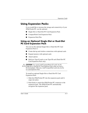 Page 72Expansion Cards
User’s Guide 6–5
Using Expansion Packs
If you would like to increase the storage and connectivity of your 
iPAQ Pocket PC, use the optional:
■Single-Slot or Dual-Slot PC Card Expansion Pack
■CompactFlash Card Expansion Pack
■Expansion Pack Plus
Using an Optional Single-Slot or Dual-Slot 
PC Card Expansion Pack
You can use the optional Single-Slot or Dual-Slot PC Card 
Expansion Pack to:
■Create dial-up and wireless connections with optional cards
■Expand memory with optional cards
■Attach...