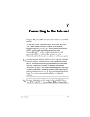 Page 74User’s Guide 7–1
7
Connecting to the Internet
Use your iPAQ Pocket PC to connect to the Internet or your Work 
network.
To send and receive e-mail with Inbox and to view Web sites 
with Pocket Internet Explorer, you must set up a remote 
connection with devices such as a Secure Digital Input/Output 
(SDIO) modem card, optional Expansion Pack with 
CompactFlash (CF) modem card installed, ethernet card, 
or a wireless 802.11x card. Another option is to use a 
Bluetooth-enabled device such as a phone or LAN...