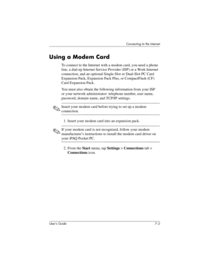 Page 75User’s Guide 7–2
Connecting to the Internet
Using a Modem Card
To connect to the Internet with a modem card, you need a phone 
line, a dial-up Internet Service Provider (ISP) or a Work Internet 
connection, and an optional Single-Slot or Dual-Slot PC Card 
Expansion Pack, Expansion Pack Plus, or CompactFlash (CF) 
Card Expansion Pack.
You must also obtain the following information from your ISP 
or your network administrator: telephone number, user name, 
password, domain name, and TCP/IP settings....