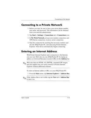 Page 79User’s Guide 7–6
Connecting to the Internet
Connecting to a Private Network
1. Before you start, be sure to have your server phone number, 
user name, and password. This information can be obtained 
from your network administrator.
2. Tap Start > Settings > Connections tab > Connections icon.
3. In My Work Network, set up a new modem connection, new 
VPN Server connection, or proxy server connection.
4. Start the connection by inserting the necessary modem card 
into the iPAQ Pocket PC, and start using...