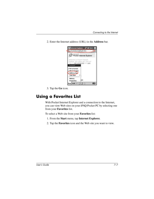 Page 80Connecting to the Internet
User’s Guide 7–7
2. Enter the Internet address (URL) in the Address bar.
3. Tap the Go icon.
Using a Favorites List
With Pocket Internet Explorer and a connection to the Internet, 
you can view Web sites on your iPAQ Pocket PC by selecting one 
from your Favorites list.
To select a Web site from your Favorites list:
1. From the Start menu, tap Internet Explorer.
2. Tap the Favorites icon and the Web site you want to view.
304926-001.book  Page 7  Wednesday, April 23, 2003  9:02...