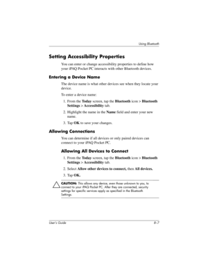 Page 87Using Bluetooth
User’s Guide 8–7
Setting Accessibility Properties
You can enter or change accessibility properties to define how 
your iPAQ Pocket PC interacts with other Bluetooth devices.
Entering a Device Name
The device name is what other devices see when they locate your 
device.
To enter a device name:
1. From the To d a y screen, tap the Bluetooth icon > Bluetooth 
Settings > Accessibility tab.
2. Highlight the name in the Name field and enter your new 
name.
3. Tap OK to save your changes....