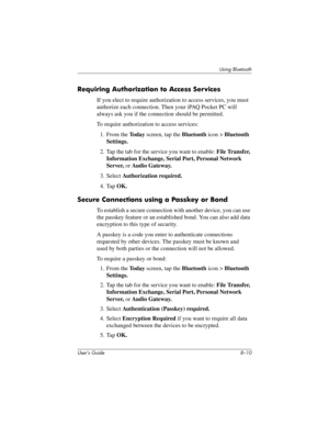 Page 90User’s Guide 8–10
Using Bluetooth
Requiring Authorization to Access Services
If you elect to require authorization to access services, you must 
authorize each connection. Then your iPAQ Pocket PC will 
always ask you if the connection should be permitted.
To require authorization to access services:
1. From the To d a y screen, tap the Bluetooth icon > Bluetooth 
Settings.
2. Tap the tab for the service you want to enable: File Transfer, 
Information Exchange, Serial Port, Personal Network 
Server, or...