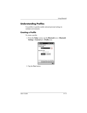 Page 92User’s Guide 8–12
Using Bluetooth
Understanding Profiles
Use profiles to quickly enable selected personal settings in 
multiple environments.
Creating a Profile
To create a profile:
1. From the To d a y screen, tap the Bluetooth icon > Bluetooth 
Settings > General tab > Profile icon.
2. Tap the New button.
304926-001.book  Page 12  Wednesday, April 23, 2003  9:02 AM 