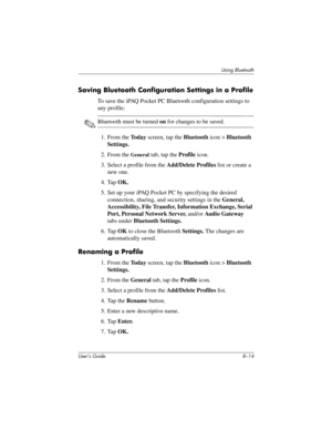 Page 94User’s Guide 8–14
Using Bluetooth
Saving Bluetooth Configuration Settings in a Profile
To save the iPAQ Pocket PC Bluetooth configuration settings to 
any profile:
✎Bluetooth must be turned on for changes to be saved.
1. From the To d a y screen, tap the Bluetooth icon > Bluetooth 
Settings.
2. From the 
General tab, tap the Profile icon.
3. Select a profile from the Add/Delete Profiles list or create a 
new one.
4. Tap OK.
5. Set up your iPAQ Pocket PC by specifying the desired 
connection, sharing, and...