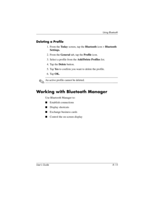 Page 95Using Bluetooth
User’s Guide 8–15
Deleting a Profile
1. From the To d a y screen, tap the Bluetooth icon > Bluetooth 
Settings.
2. From the General tab, tap the Profile icon.
3. Select a profile from the Add/Delete Profiles list.
4. Tap the Delete button.
5. Tap Ye s to confirm you want to delete the profile.
6. Tap OK.
✎An active profile cannot be deleted.
Working with Bluetooth Manager
Use Bluetooth Manager to:
■Establish connections
■Display shortcuts
■Exchange business cards
■Control the on-screen...