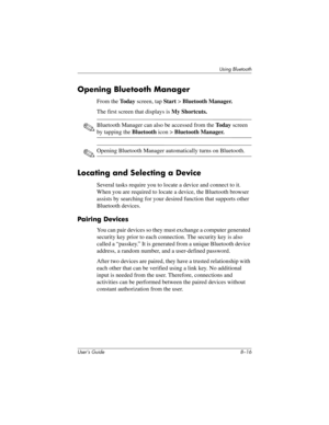 Page 96User’s Guide 8–16
Using Bluetooth
Opening Bluetooth Manager
From the To d a y screen, tap Start > Bluetooth Manager.
The first screen that displays is My Shortcuts.
✎Bluetooth Manager can also be accessed from the Today screen 
by tapping the Bluetooth icon > Bluetooth Manager.
✎Opening Bluetooth Manager automatically turns on Bluetooth.
Locating and Selecting a Device
Several tasks require you to locate a device and connect to it. 
When you are required to locate a device, the Bluetooth browser 
assists...