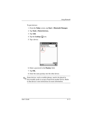 Page 97Using Bluetooth
User’s Guide 8–17
To pair devices:
1. From the To d a y screen, tap Start > Bluetooth Manager.
2. Tap Tools > Paired devices.
3. Tap Add.
4. Tap the Lookup icon.
5. Tap a device.
6. Enter a password in the Passkey field.
7. Tap OK.
8. Enter the same passkey into the other device.
✎Some devices, such as mobile phones, need to be placed in 
discoverable mode to accept a bond from another device. Refer 
to that device’s user instructions for more information.
304926-001.book  Page 17...