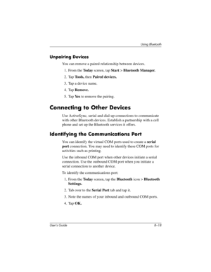 Page 98User’s Guide 8–18
Using Bluetooth
Unpairing Devices
You can remove a paired relationship between devices.
1. From the To d a y screen, tap Start > Bluetooth Manager.
2. Tap Tools, then Paired devices.
3. Tap a device name.
4. Tap Remove.
5. Tap Ye s to remove the pairing.
Connecting to Other Devices
Use ActiveSync, serial and dial-up connections to communicate 
with other Bluetooth devices. Establish a partnership with a cell 
phone and set up the Bluetooth services it offers.
Identifying the...