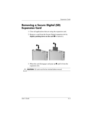 Page 69Expansion Cards
User’s Guide 6–3
Removing a Secure Digital (SD) 
Expansion Card
1. Close all applications that are using the expansion card.
2. Remove a card from the Secure Digital expansion slot by 
slightly pushing down on the card 1 to unlock it.
3. When the card disengages and pops up 2, pull it from the 
expansion slot.
Ä
CAUTION: SD cards must first be unlocked before removal. 