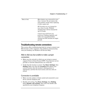 Page 101 Chapter 8 | Troubleshooting | 97
Data is lost.Main battery was removed for more
than 1 minute. Do not remove the
main battery except when replacing
it with a spare one.
HP Jornada was not charged for
more than 2 weeks. Without
charging data will be retained for
up to 2 weeks.
A hard reset (cold boot) was
performed. Backup regularly and
make sure you backup before
storing your HP Jornada for longer
periods.
Troubleshooting remote connections
This section offers troubleshooting help for trying to connect...